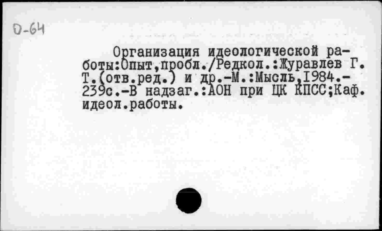 ﻿0-64
Организация идеологической работы :Опыт,пробл./Редкол.:Журавлев Г Т.(отв.ред.) и др.-М.:Мысль,1984.-239с.-В надзаг.:ДОН при ЦК КПСС;Каф идеол.работы.